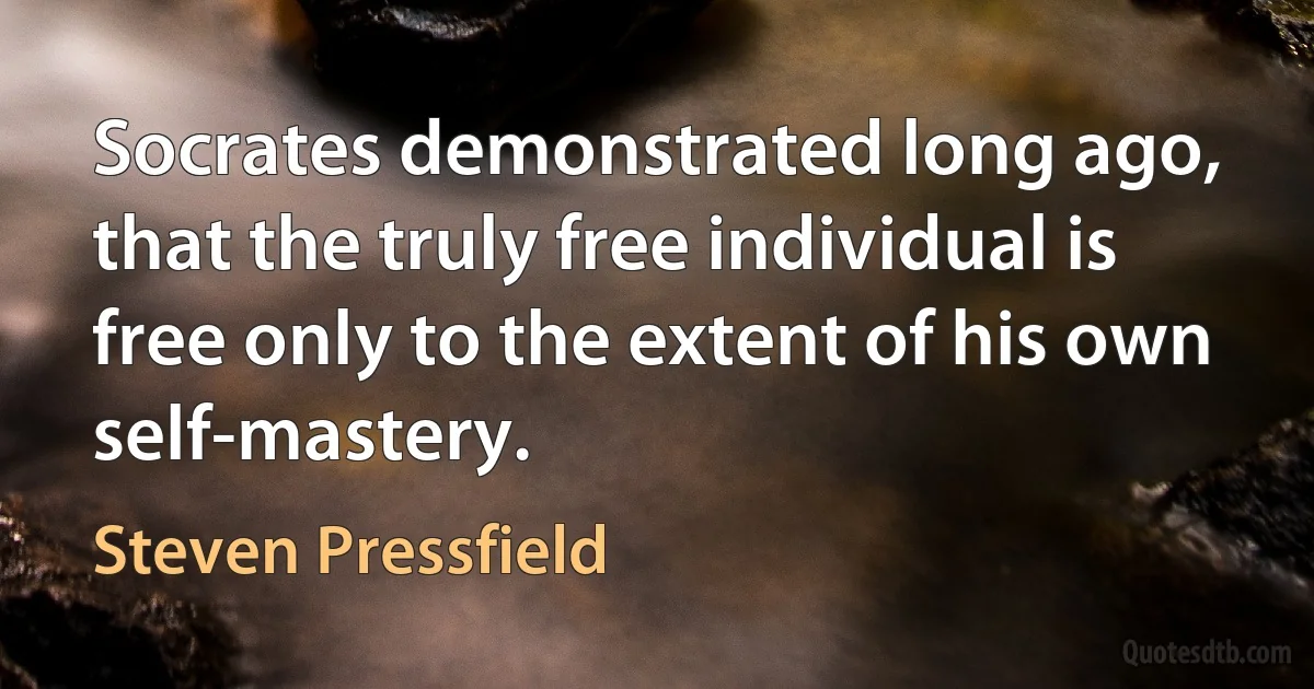 Socrates demonstrated long ago, that the truly free individual is free only to the extent of his own self-mastery. (Steven Pressfield)