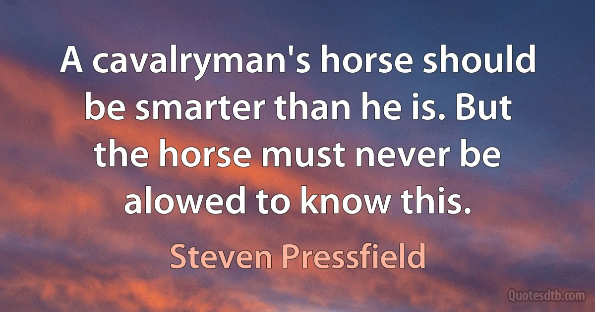 A cavalryman's horse should be smarter than he is. But the horse must never be alowed to know this. (Steven Pressfield)