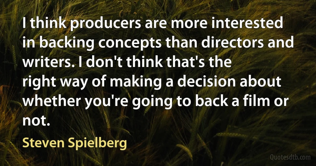 I think producers are more interested in backing concepts than directors and writers. I don't think that's the right way of making a decision about whether you're going to back a film or not. (Steven Spielberg)