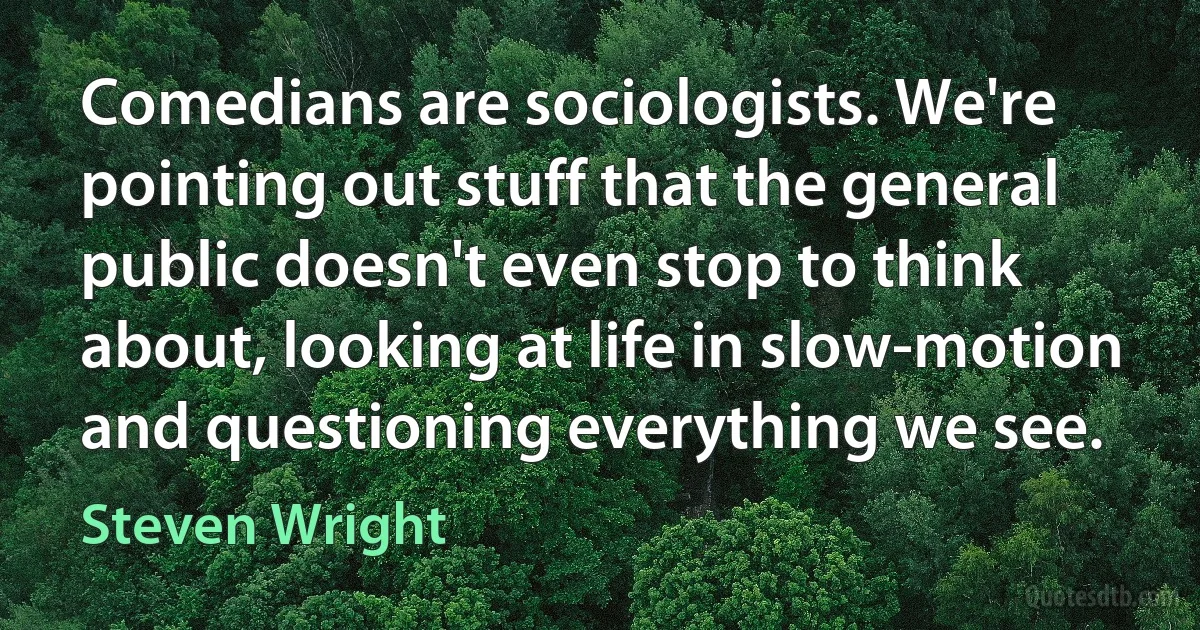 Comedians are sociologists. We're pointing out stuff that the general public doesn't even stop to think about, looking at life in slow-motion and questioning everything we see. (Steven Wright)