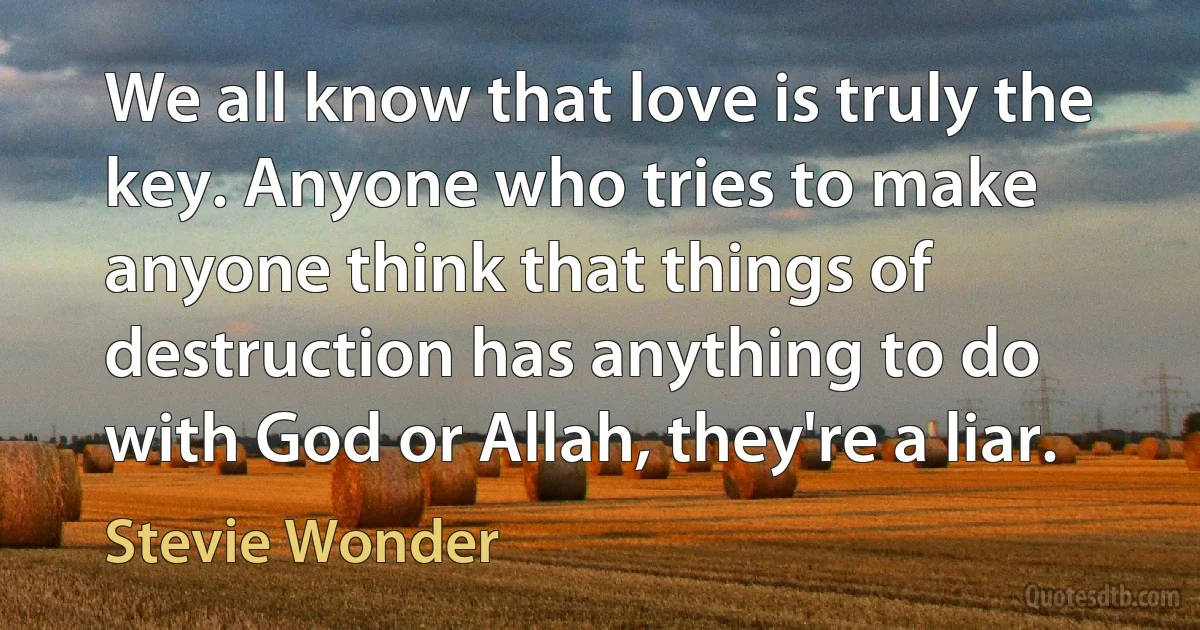 We all know that love is truly the key. Anyone who tries to make anyone think that things of destruction has anything to do with God or Allah, they're a liar. (Stevie Wonder)