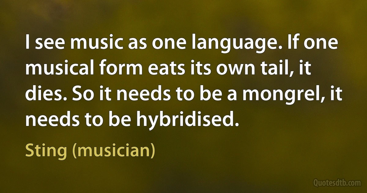 I see music as one language. If one musical form eats its own tail, it dies. So it needs to be a mongrel, it needs to be hybridised. (Sting (musician))