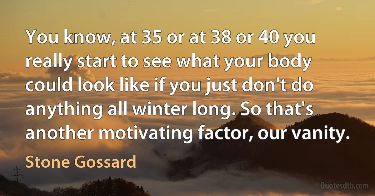 You know, at 35 or at 38 or 40 you really start to see what your body could look like if you just don't do anything all winter long. So that's another motivating factor, our vanity. (Stone Gossard)