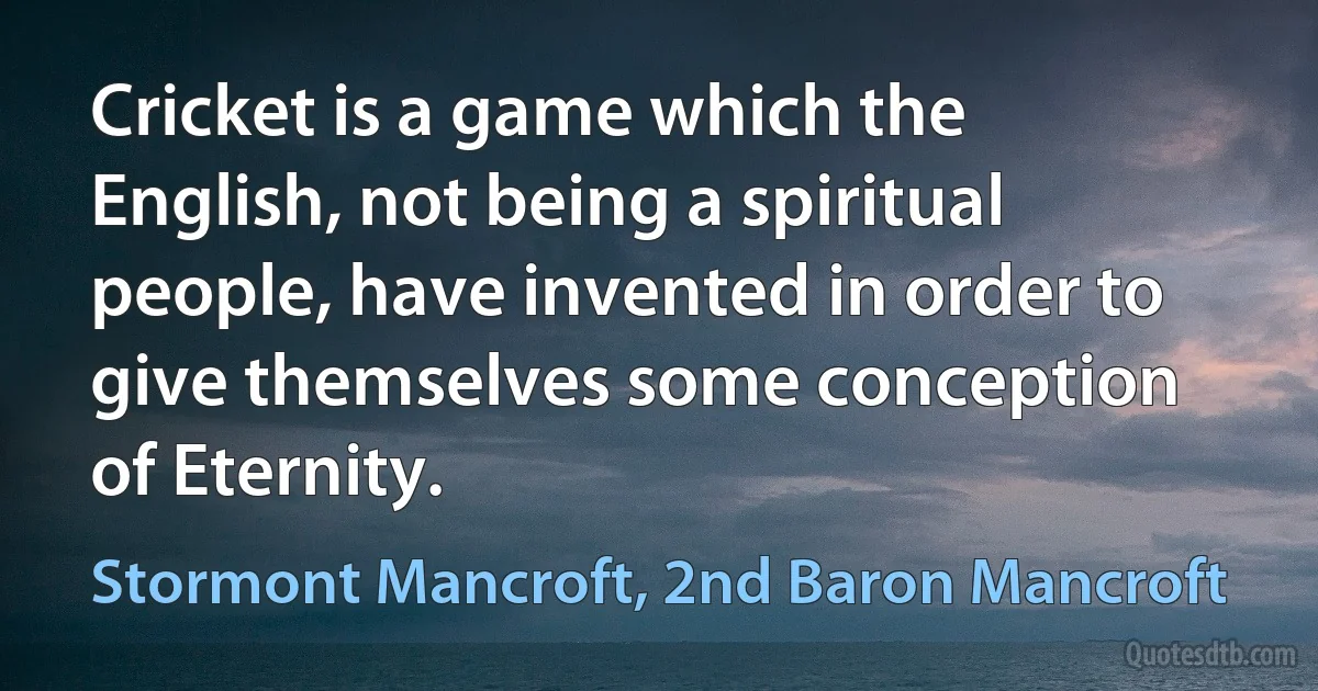 Cricket is a game which the English, not being a spiritual people, have invented in order to give themselves some conception of Eternity. (Stormont Mancroft, 2nd Baron Mancroft)