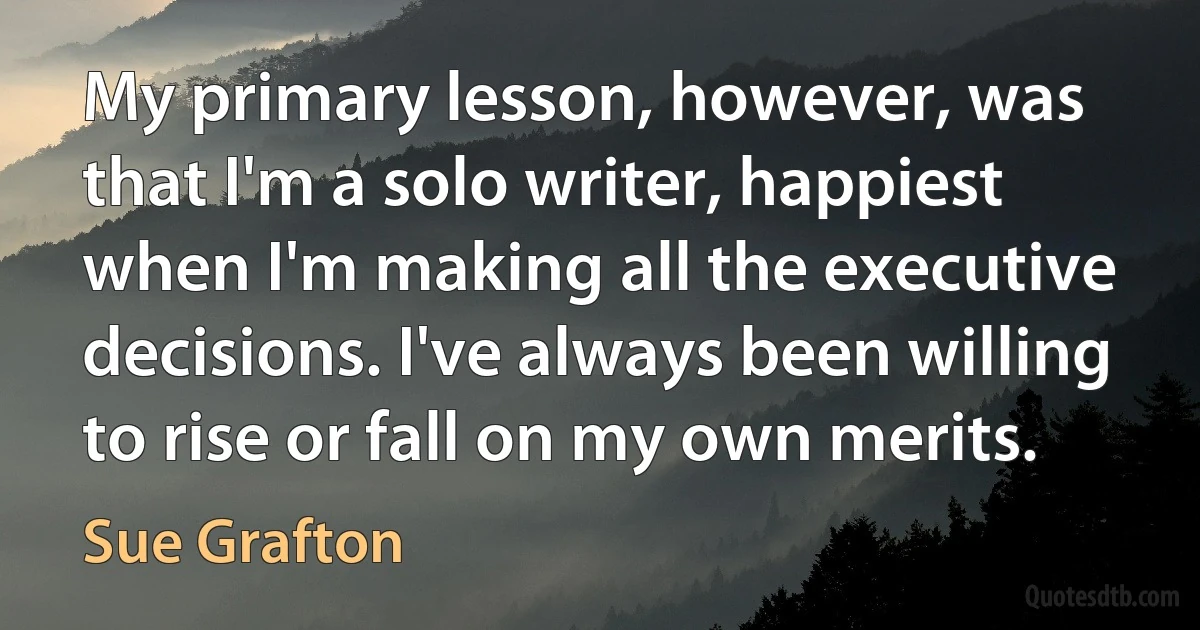 My primary lesson, however, was that I'm a solo writer, happiest when I'm making all the executive decisions. I've always been willing to rise or fall on my own merits. (Sue Grafton)