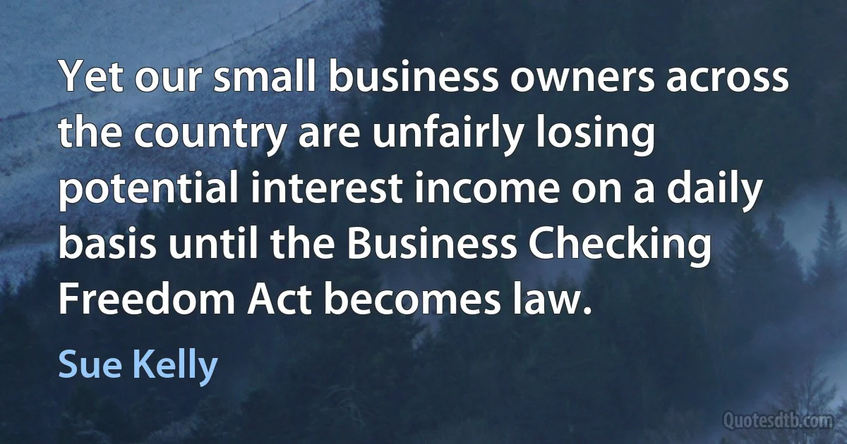 Yet our small business owners across the country are unfairly losing potential interest income on a daily basis until the Business Checking Freedom Act becomes law. (Sue Kelly)