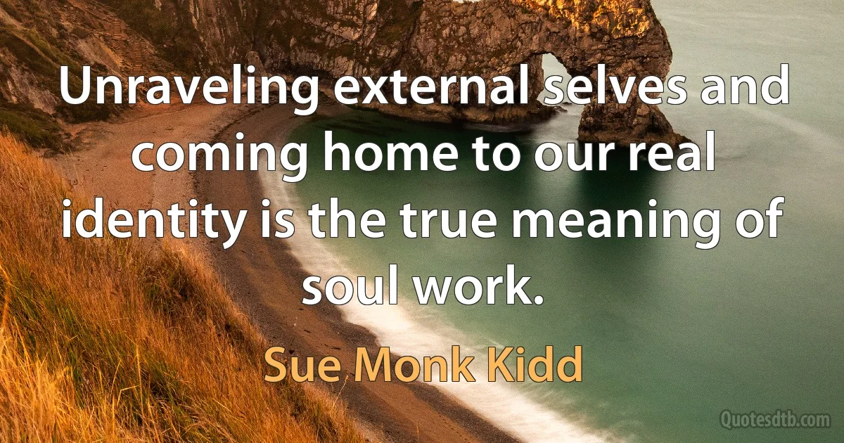 Unraveling external selves and coming home to our real identity is the true meaning of soul work. (Sue Monk Kidd)