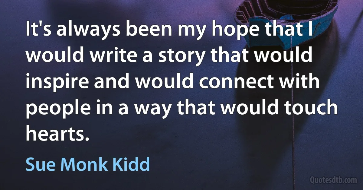 It's always been my hope that I would write a story that would inspire and would connect with people in a way that would touch hearts. (Sue Monk Kidd)