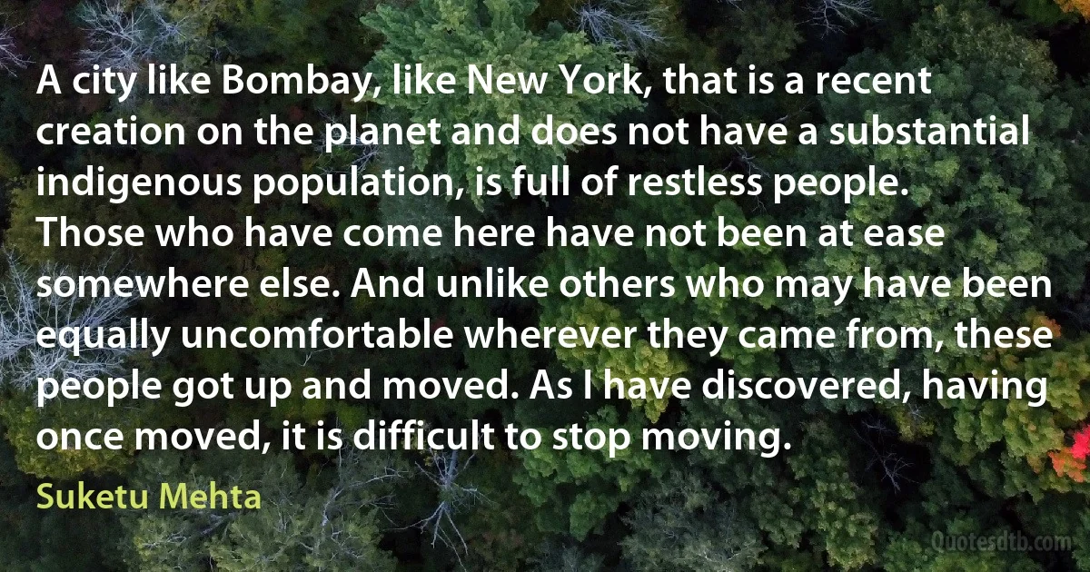 A city like Bombay, like New York, that is a recent creation on the planet and does not have a substantial indigenous population, is full of restless people. Those who have come here have not been at ease somewhere else. And unlike others who may have been equally uncomfortable wherever they came from, these people got up and moved. As I have discovered, having once moved, it is difficult to stop moving. (Suketu Mehta)