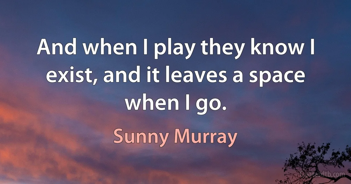 And when I play they know I exist, and it leaves a space when I go. (Sunny Murray)