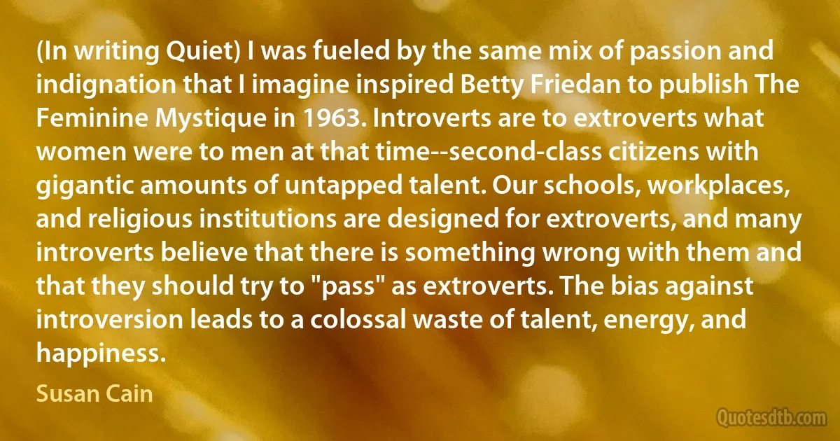 (In writing Quiet) I was fueled by the same mix of passion and indignation that I imagine inspired Betty Friedan to publish The Feminine Mystique in 1963. Introverts are to extroverts what women were to men at that time--second-class citizens with gigantic amounts of untapped talent. Our schools, workplaces, and religious institutions are designed for extroverts, and many introverts believe that there is something wrong with them and that they should try to "pass" as extroverts. The bias against introversion leads to a colossal waste of talent, energy, and happiness. (Susan Cain)