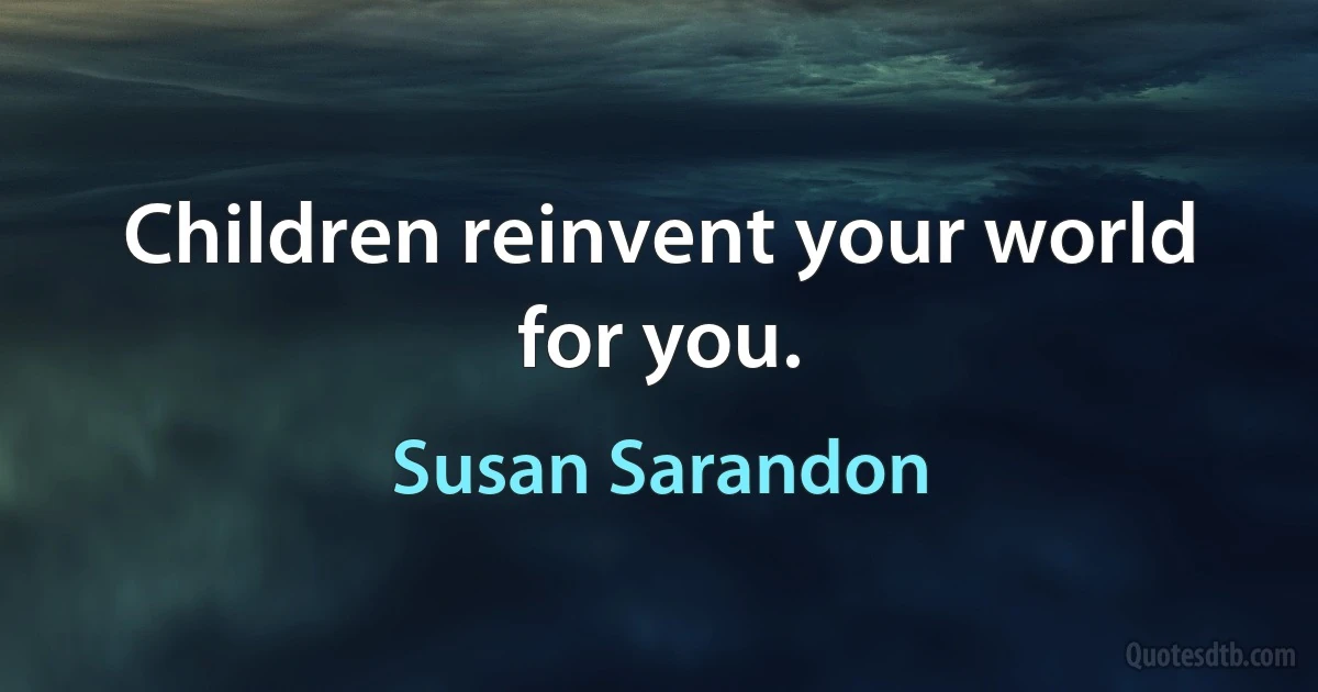 Children reinvent your world for you. (Susan Sarandon)