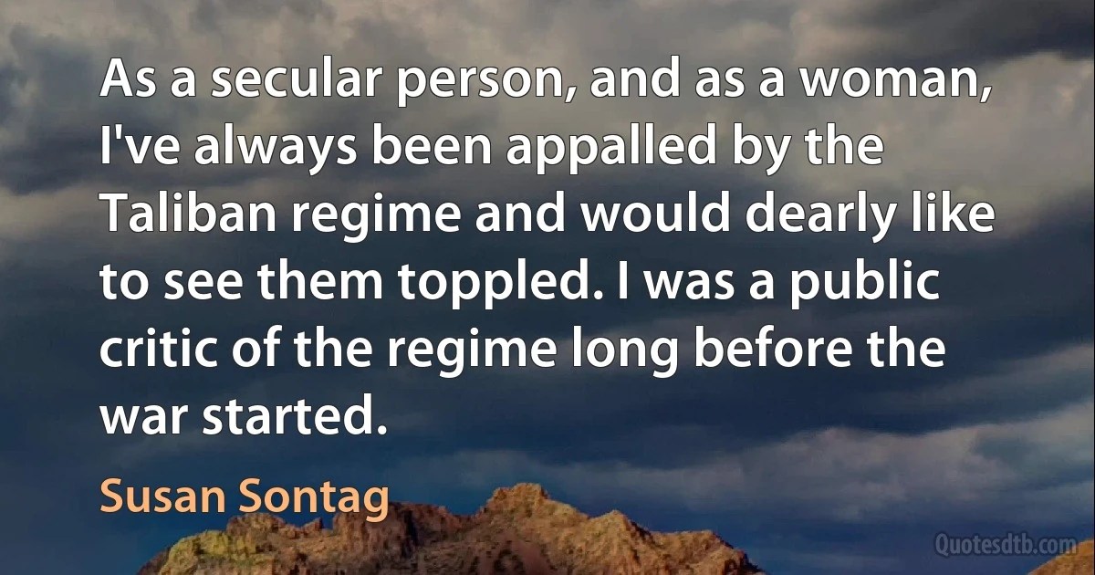 As a secular person, and as a woman, I've always been appalled by the Taliban regime and would dearly like to see them toppled. I was a public critic of the regime long before the war started. (Susan Sontag)