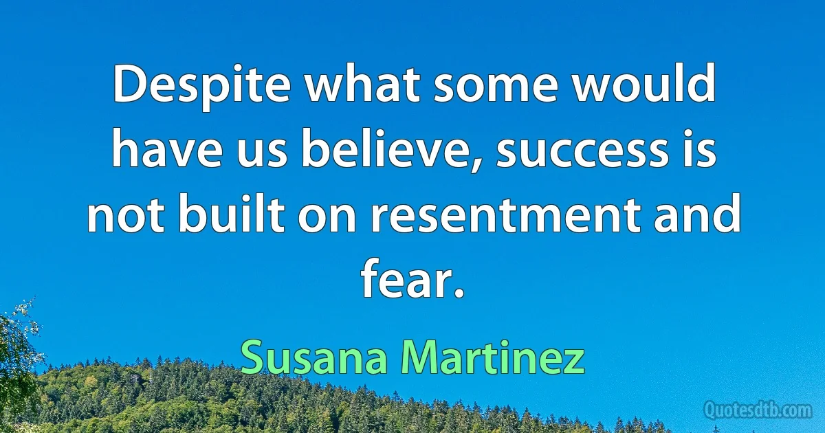 Despite what some would have us believe, success is not built on resentment and fear. (Susana Martinez)