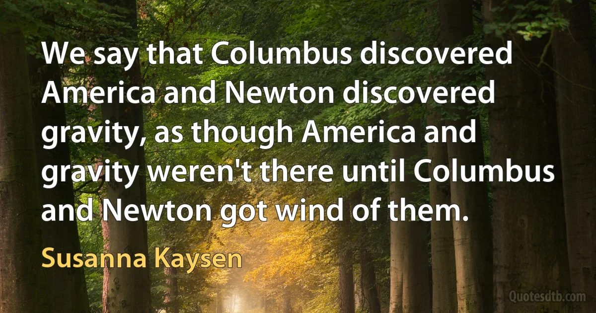 We say that Columbus discovered America and Newton discovered gravity, as though America and gravity weren't there until Columbus and Newton got wind of them. (Susanna Kaysen)