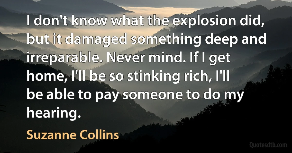 I don't know what the explosion did, but it damaged something deep and irreparable. Never mind. If I get home, I'll be so stinking rich, I'll be able to pay someone to do my hearing. (Suzanne Collins)