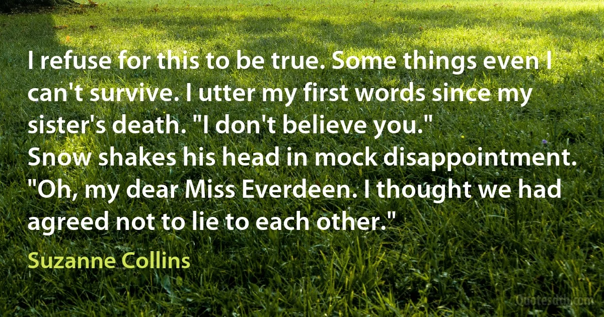 I refuse for this to be true. Some things even I can't survive. I utter my first words since my sister's death. "I don't believe you."
Snow shakes his head in mock disappointment. "Oh, my dear Miss Everdeen. I thought we had agreed not to lie to each other." (Suzanne Collins)