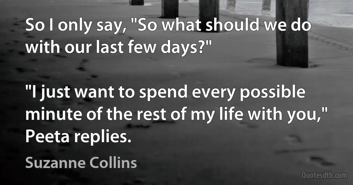 So I only say, "So what should we do with our last few days?"

"I just want to spend every possible minute of the rest of my life with you," Peeta replies. (Suzanne Collins)