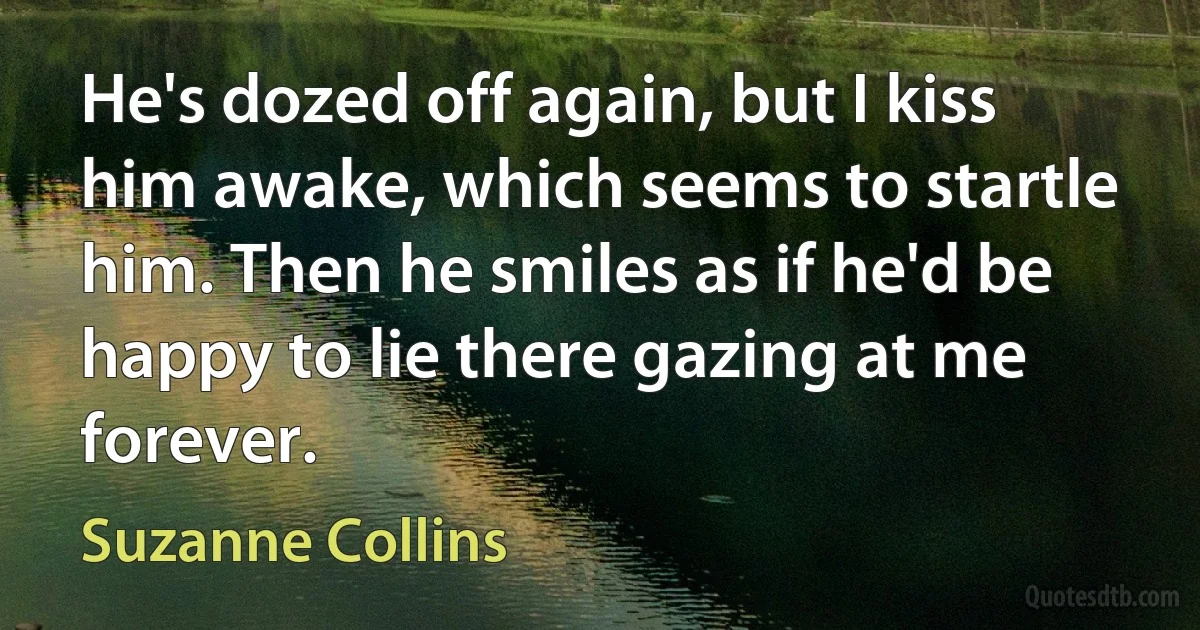 He's dozed off again, but I kiss him awake, which seems to startle him. Then he smiles as if he'd be happy to lie there gazing at me forever. (Suzanne Collins)