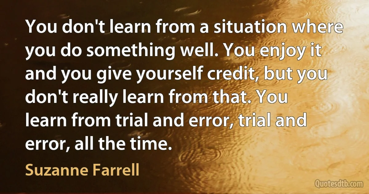 You don't learn from a situation where you do something well. You enjoy it and you give yourself credit, but you don't really learn from that. You learn from trial and error, trial and error, all the time. (Suzanne Farrell)