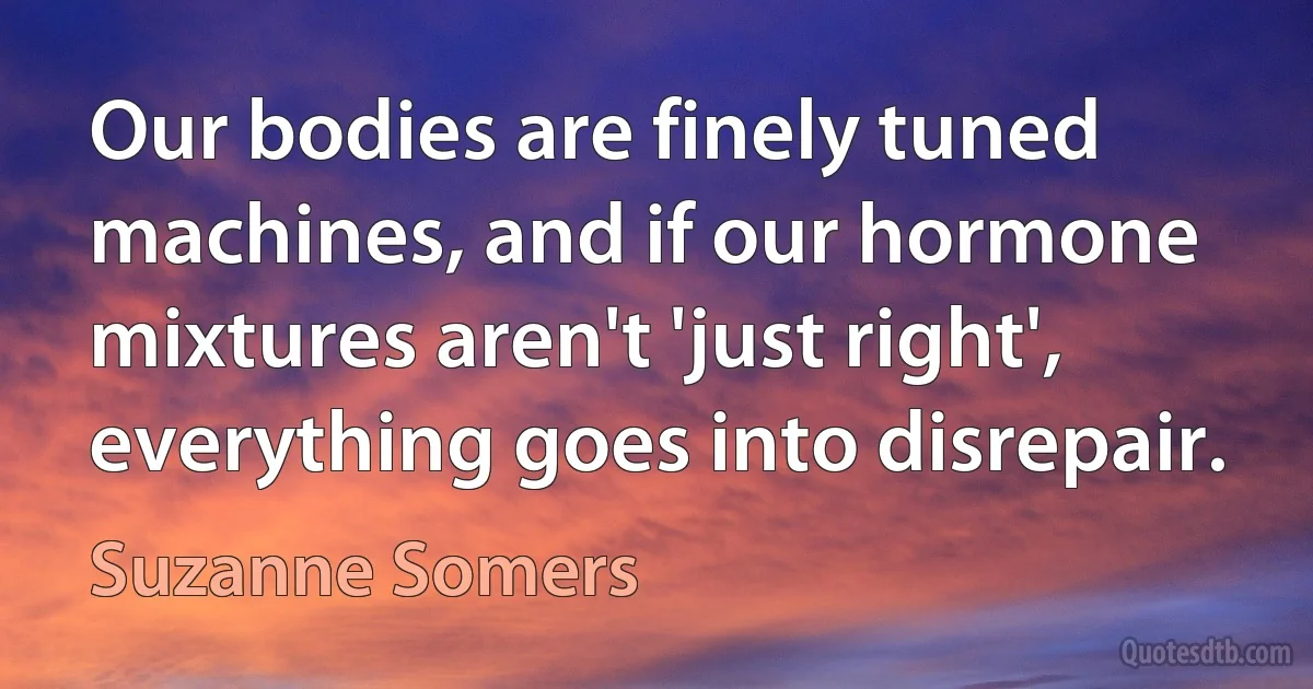 Our bodies are finely tuned machines, and if our hormone mixtures aren't 'just right', everything goes into disrepair. (Suzanne Somers)