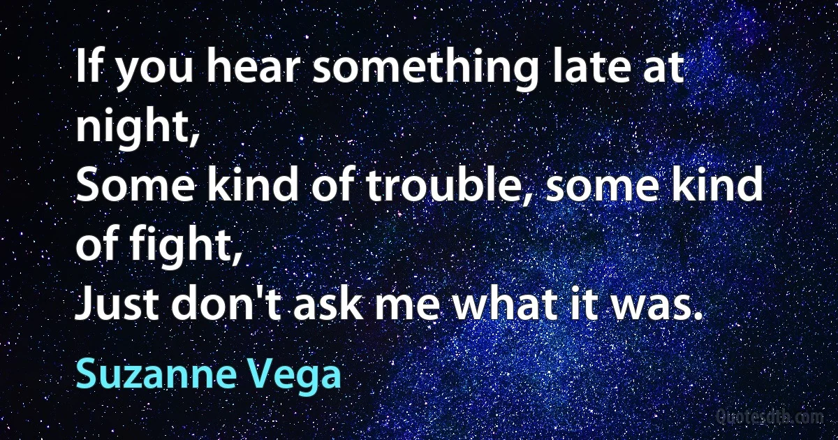 If you hear something late at night,
Some kind of trouble, some kind of fight,
Just don't ask me what it was. (Suzanne Vega)