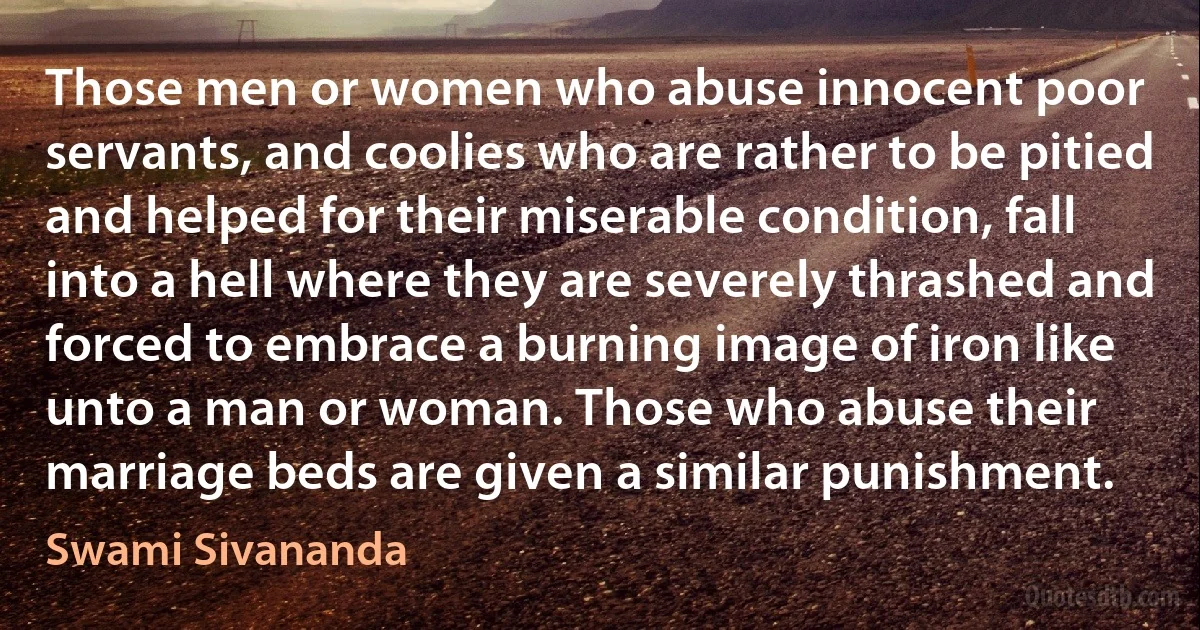 Those men or women who abuse innocent poor servants, and coolies who are rather to be pitied and helped for their miserable condition, fall into a hell where they are severely thrashed and forced to embrace a burning image of iron like unto a man or woman. Those who abuse their marriage beds are given a similar punishment. (Swami Sivananda)