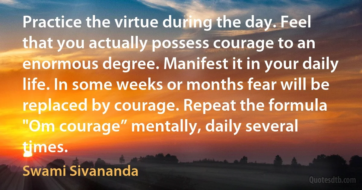 Practice the virtue during the day. Feel that you actually possess courage to an enormous degree. Manifest it in your daily life. In some weeks or months fear will be replaced by courage. Repeat the formula "Om courage” mentally, daily several times. (Swami Sivananda)