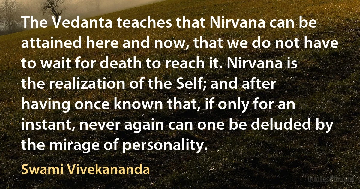 The Vedanta teaches that Nirvana can be attained here and now, that we do not have to wait for death to reach it. Nirvana is the realization of the Self; and after having once known that, if only for an instant, never again can one be deluded by the mirage of personality. (Swami Vivekananda)