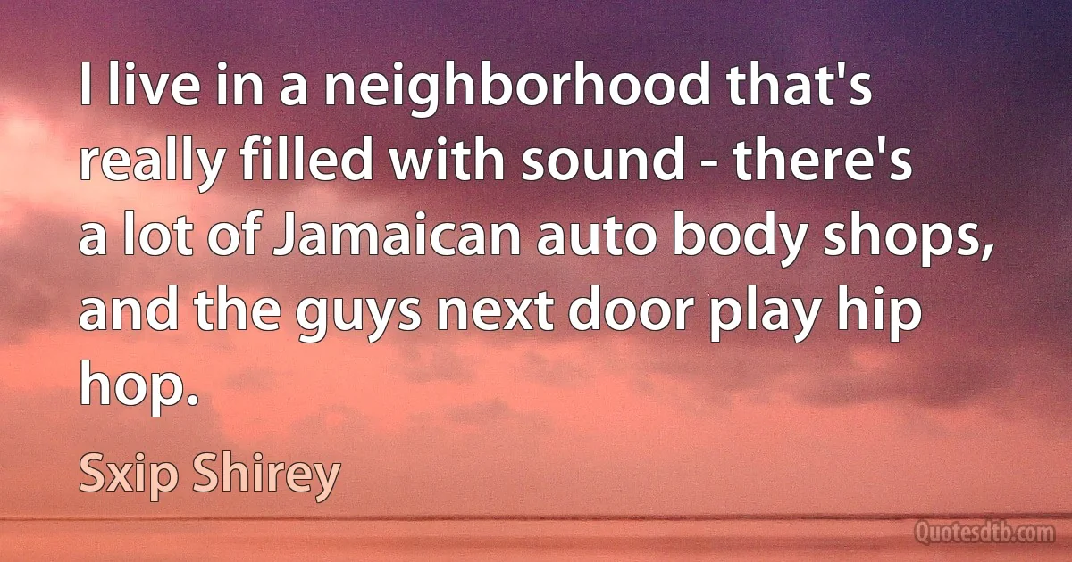 I live in a neighborhood that's really filled with sound - there's a lot of Jamaican auto body shops, and the guys next door play hip hop. (Sxip Shirey)