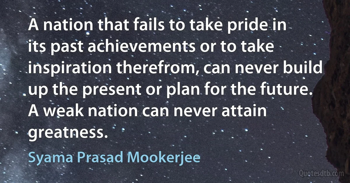 A nation that fails to take pride in its past achievements or to take inspiration therefrom, can never build up the present or plan for the future. A weak nation can never attain greatness. (Syama Prasad Mookerjee)