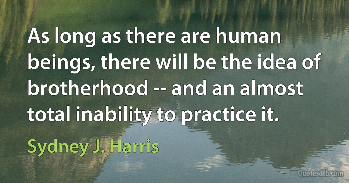 As long as there are human beings, there will be the idea of brotherhood -- and an almost total inability to practice it. (Sydney J. Harris)