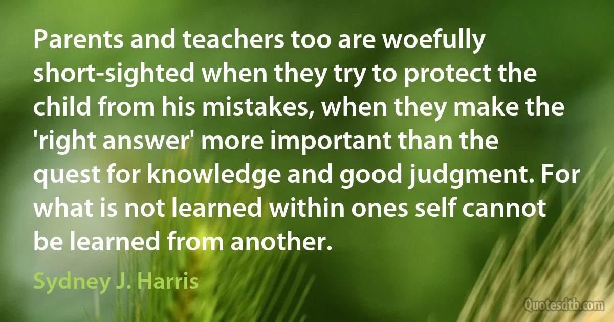 Parents and teachers too are woefully short-sighted when they try to protect the child from his mistakes, when they make the 'right answer' more important than the quest for knowledge and good judgment. For what is not learned within ones self cannot be learned from another. (Sydney J. Harris)