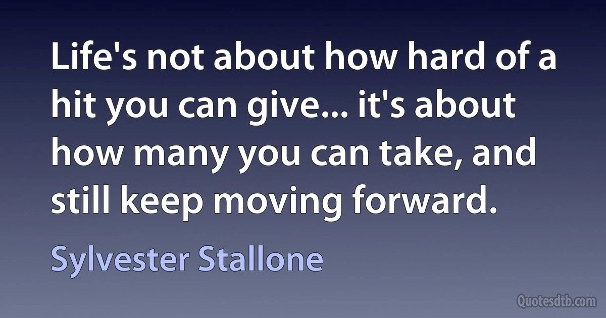 Life's not about how hard of a hit you can give... it's about how many you can take, and still keep moving forward. (Sylvester Stallone)