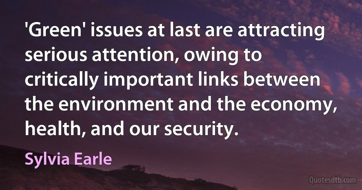 'Green' issues at last are attracting serious attention, owing to critically important links between the environment and the economy, health, and our security. (Sylvia Earle)