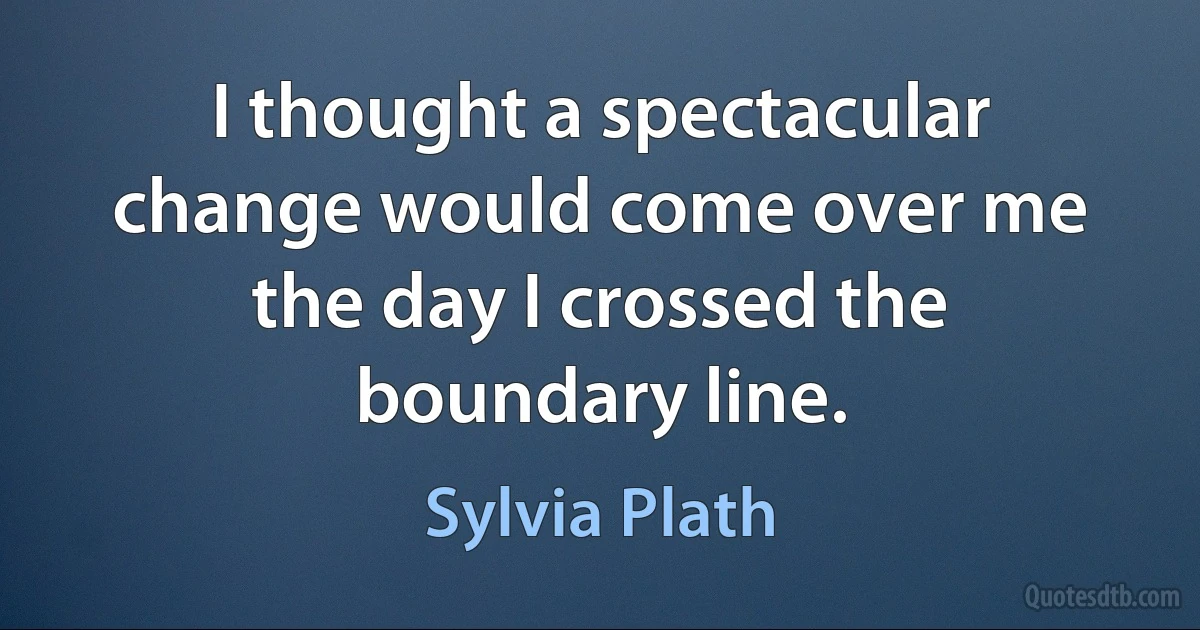 I thought a spectacular change would come over me the day I crossed the boundary line. (Sylvia Plath)