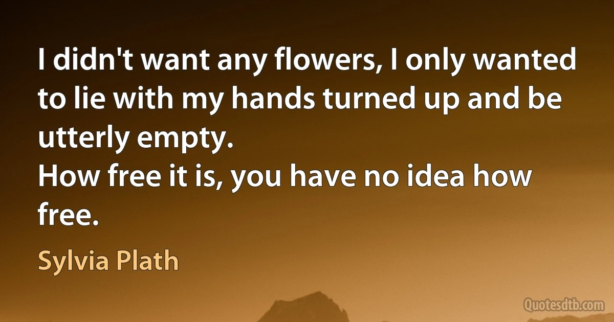 I didn't want any flowers, I only wanted
to lie with my hands turned up and be utterly empty.
How free it is, you have no idea how free. (Sylvia Plath)