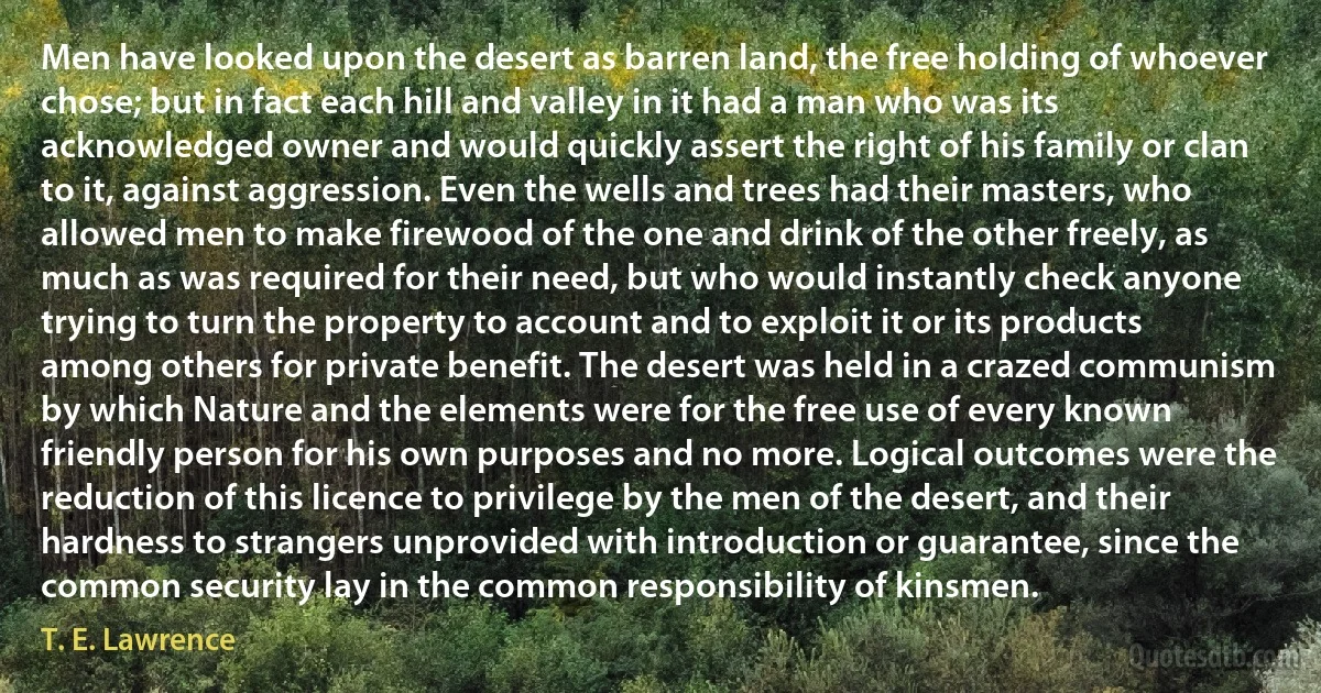 Men have looked upon the desert as barren land, the free holding of whoever chose; but in fact each hill and valley in it had a man who was its acknowledged owner and would quickly assert the right of his family or clan to it, against aggression. Even the wells and trees had their masters, who allowed men to make firewood of the one and drink of the other freely, as much as was required for their need, but who would instantly check anyone trying to turn the property to account and to exploit it or its products among others for private benefit. The desert was held in a crazed communism by which Nature and the elements were for the free use of every known friendly person for his own purposes and no more. Logical outcomes were the reduction of this licence to privilege by the men of the desert, and their hardness to strangers unprovided with introduction or guarantee, since the common security lay in the common responsibility of kinsmen. (T. E. Lawrence)