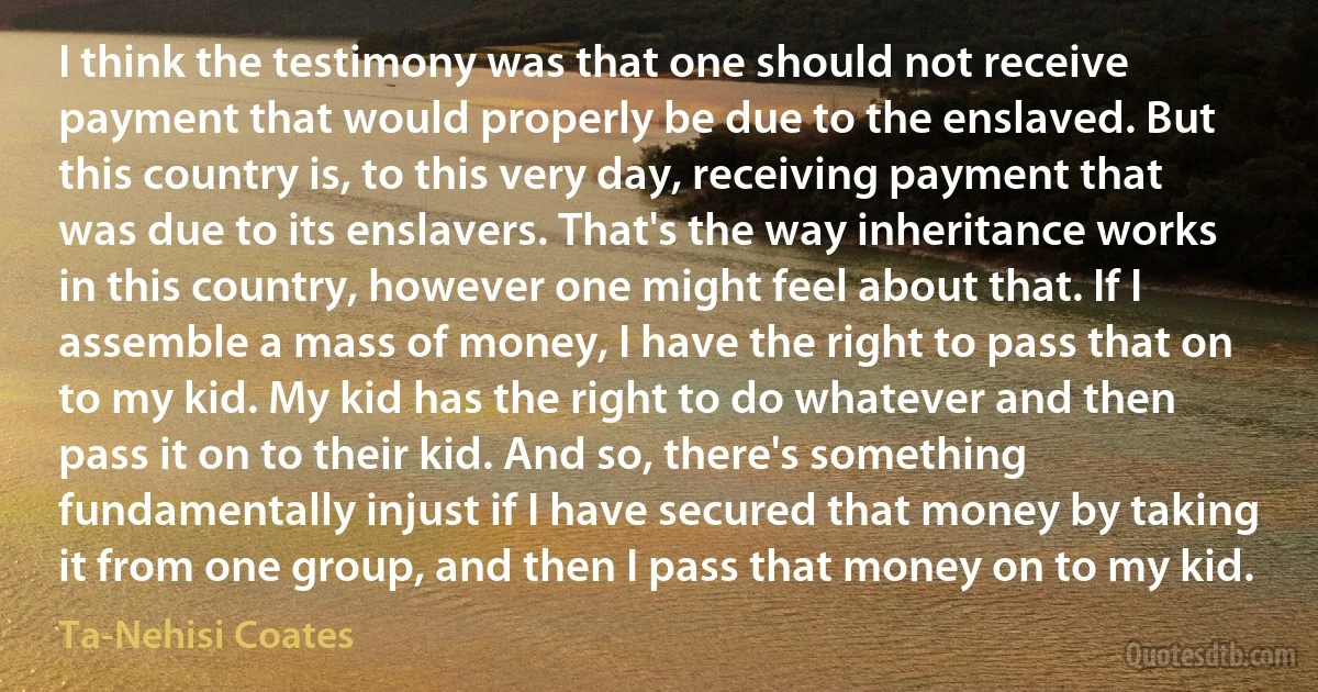 I think the testimony was that one should not receive payment that would properly be due to the enslaved. But this country is, to this very day, receiving payment that was due to its enslavers. That's the way inheritance works in this country, however one might feel about that. If I assemble a mass of money, I have the right to pass that on to my kid. My kid has the right to do whatever and then pass it on to their kid. And so, there's something fundamentally injust if I have secured that money by taking it from one group, and then I pass that money on to my kid. (Ta-Nehisi Coates)