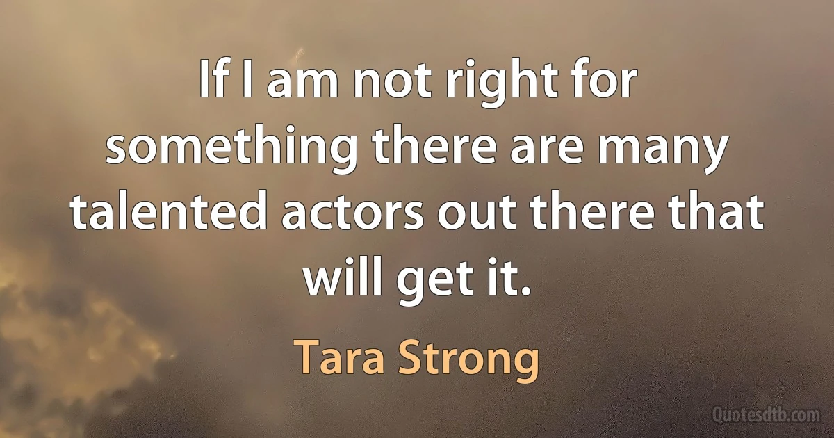 If I am not right for something there are many talented actors out there that will get it. (Tara Strong)