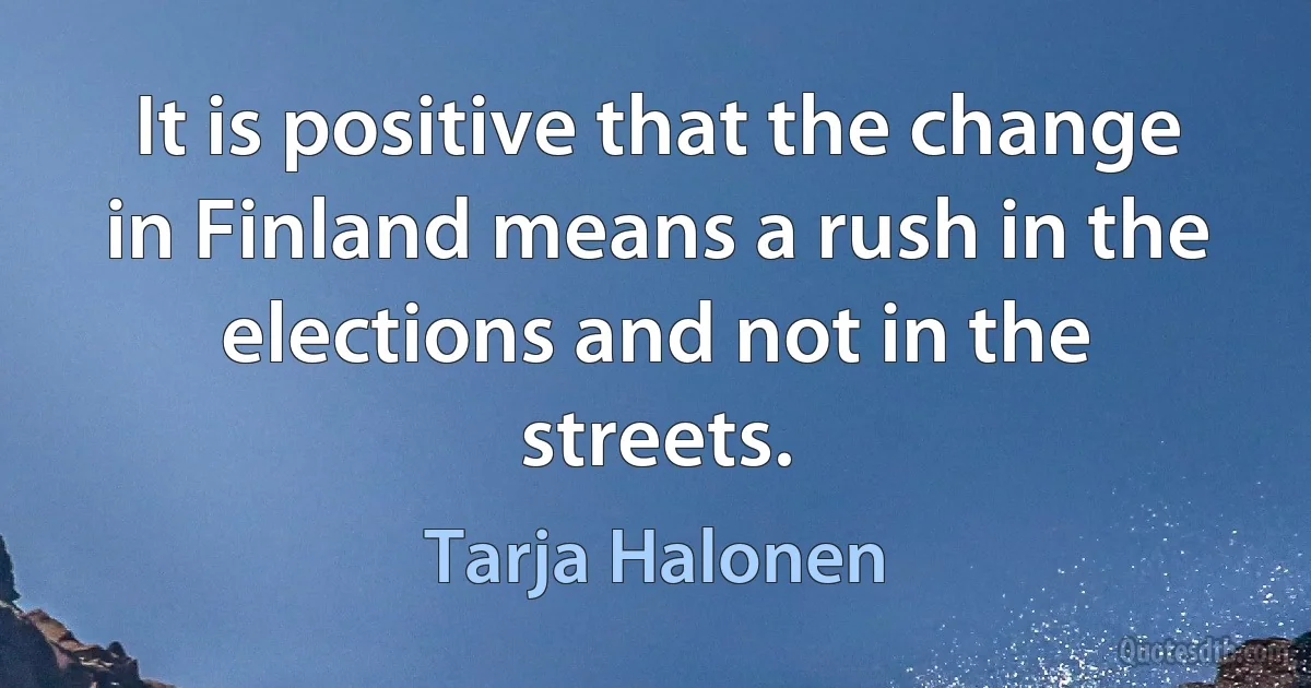 It is positive that the change in Finland means a rush in the elections and not in the streets. (Tarja Halonen)