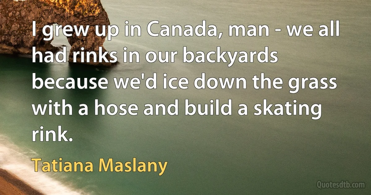 I grew up in Canada, man - we all had rinks in our backyards because we'd ice down the grass with a hose and build a skating rink. (Tatiana Maslany)