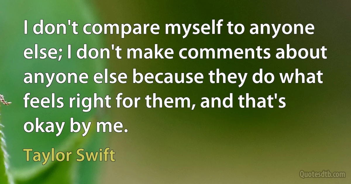 I don't compare myself to anyone else; I don't make comments about anyone else because they do what feels right for them, and that's okay by me. (Taylor Swift)