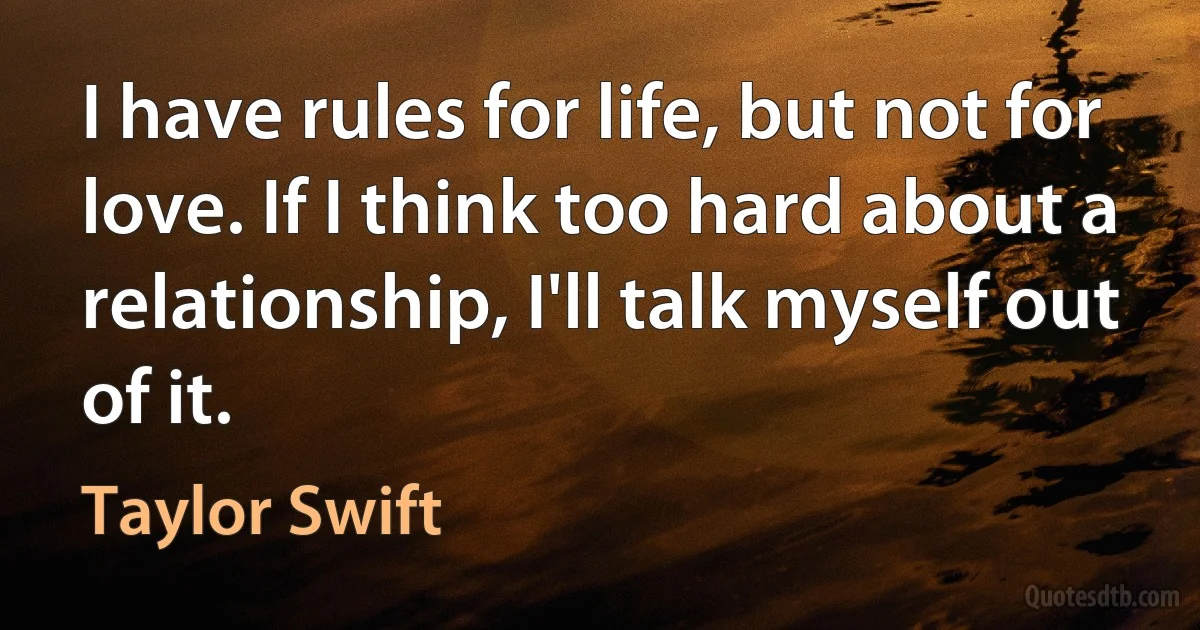 I have rules for life, but not for love. If I think too hard about a relationship, I'll talk myself out of it. (Taylor Swift)