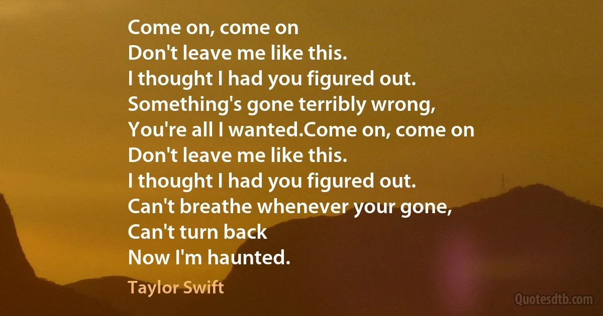 Come on, come on
Don't leave me like this.
I thought I had you figured out.
Something's gone terribly wrong,
You're all I wanted.Come on, come on
Don't leave me like this.
I thought I had you figured out.
Can't breathe whenever your gone,
Can't turn back
Now I'm haunted. (Taylor Swift)