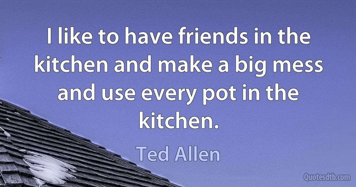 I like to have friends in the kitchen and make a big mess and use every pot in the kitchen. (Ted Allen)