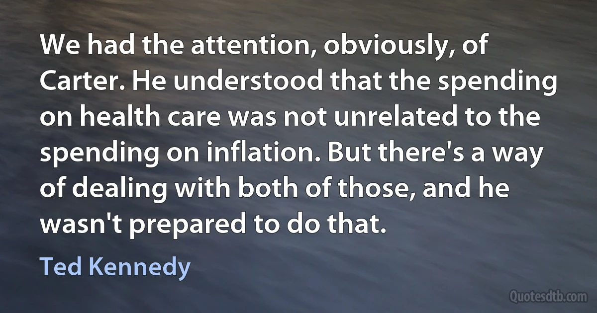 We had the attention, obviously, of Carter. He understood that the spending on health care was not unrelated to the spending on inflation. But there's a way of dealing with both of those, and he wasn't prepared to do that. (Ted Kennedy)