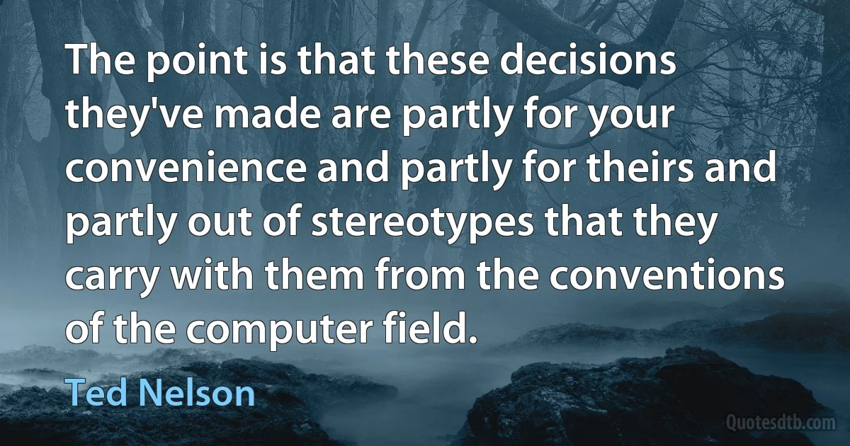 The point is that these decisions they've made are partly for your convenience and partly for theirs and partly out of stereotypes that they carry with them from the conventions of the computer field. (Ted Nelson)