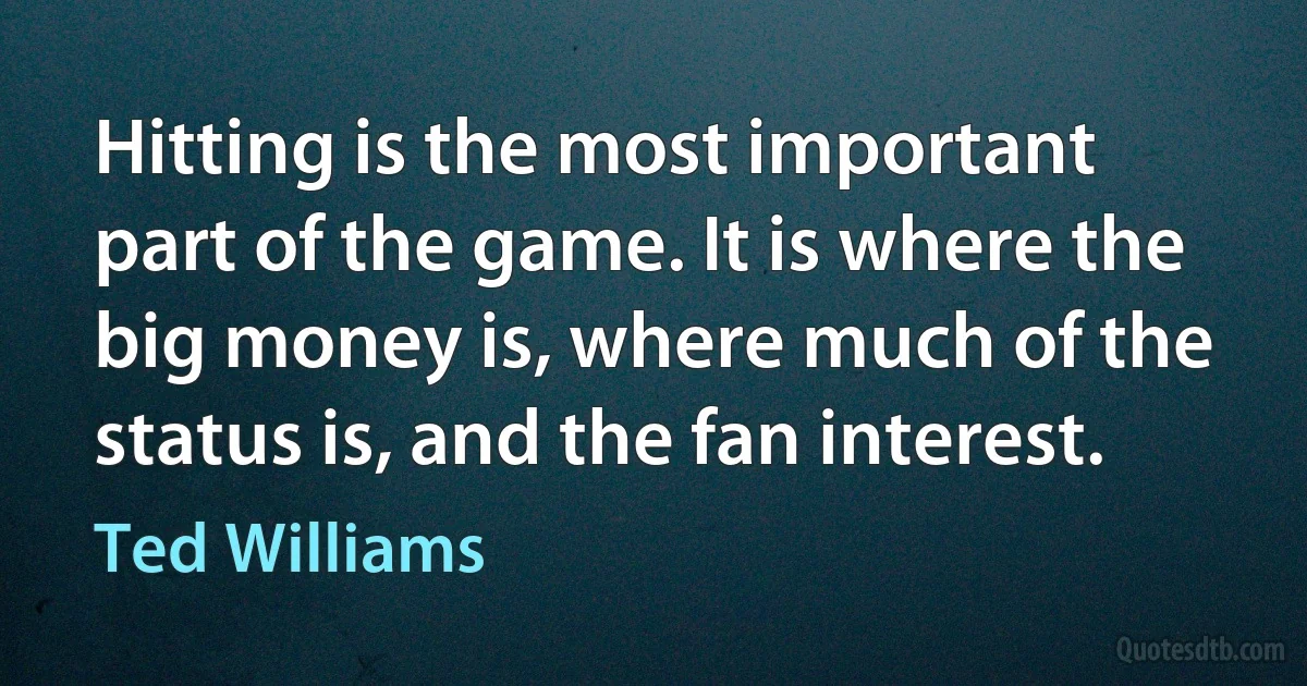 Hitting is the most important part of the game. It is where the big money is, where much of the status is, and the fan interest. (Ted Williams)