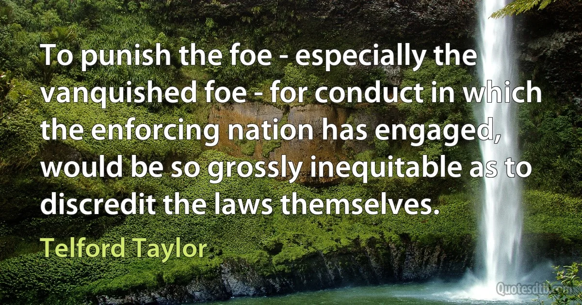 To punish the foe - especially the vanquished foe - for conduct in which the enforcing nation has engaged, would be so grossly inequitable as to discredit the laws themselves. (Telford Taylor)